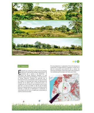 3.3 Cobertura
l desafío que constituye la construcción de un Parque
Educativo va mas allá del enfoque arquitectónico, es
Enecesario dar a conocer a los habitantes la
importancia del Parque Educativo Yamesíes y lo que
representa para el municipio de El Bagre, la idea de construir
el Parque Educativo Yamesíes ha generado una la
movilización social y un entusiasmo colectivo que se traduce
en el deseo y la necesidad que tienen los habitantes del
municipio de un espacio para la interacción social y la
recuperación de los valores, este fenómeno hará la tarea
más fácil a la hora de vender la idea de que El Parque
Educativo Yamesíes debe ser el epicentro del desarrollo del
municipio a través de la investigación, la innovación, el
conocimiento del territorio, el respeto por la diversidad y la
construcción de la sociedad.
En esa perspectiva el compromiso firme del municipio es
promocionar el Parque Educativo Yamesíes a través de un
plan de convocatoria que permitirá dar a conocer los
servicios, las ventajas, la ubicación y sobre todo convencer a
los ciudadanos que es un espacio de todos y para todos.
116
 