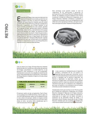 RETIRO
3.2 Estrategia social
l municipio de El Bagre tiene como prioridad incluir de
manera activa los sectores sociales y productivos con
Eel propósito de crear un vinculo de compromiso y
valoración del Parque Educativo Yamesíes, para ello realizó
el evento llamó “Firma de Pactos Locales por la Calidad de la
Educación y compromiso con el Parque Yamesíes” al cual
fueron invitados presidentes de acción comunal, gerentes
de la empresa privada, agremiaciones mineras, entidades
ambientales, comerciantes y representantes de los grupos
étnicos del municipio de El Bagre, los objetivos de este
evento fueron primero socializar a todas las asociaciones y
empresas del municipio sobre la convocatoria “Queremos un
Parque Educativo” hecha por el departamento de Antioquia
en su plan de desarrollo “Antioquia la Mas Educada”, segundo
comprometerlos para que formaran parte de la propuesta
firmando el compromiso de cooperar con el Parque Educativo
Yamesíes durante todas las etapas del mismo.
Esta estrategia social permite evaluar el nivel de
compromiso de las instituciones y garantizar su
participación en y con El Parque Educativo Yamesíes, En este
sentido, los consensos a los que se llegaron en los “Pactos
Locales por la Calidad de la Educación y Compromiso con el
Parque Educativo Yamesíes” fortalecen la propuesta y
evidencian el entusiasmo colectivo de los Bagreños por este
anhelo del cual se apropiaron al afirmar a una sola voz en el
marco de los pactos locales ¡Tenemos un Parque Educativo!.
115
Como se observa en el mapa, El Parque Educativo Yamesíes
estará ubicado en el corazón de la zona urbana del municipio
de El Bagre conectándose a la unidad deportiva, lo que
permitirá la fácil localización y a su vez accesibilidad;
Considerando la ubicación y las campañas de sensibilización
que se tienen planteadas para la apropiación y conocimiento
del Parque Educativo Yamesíes el impacto en la zona urbana
será del 98%.
El municipio cuenta con dos corregimientos, Puerto Claver
con una población de 11.000 habitantes y Puerto López con
cerca de 6.000 habitantes, ambos con facilidades de acceso
al casco urbano del municipio, además con algunas veredas
que tardarían entre 10 y 60 minutos en su recorrido al casco
urbano en moto; con estos datos consideramos que la
cobertura será de un 70% en la zona rural.
3.4 Pactos de Convivencia
a sana convivencia es fundamental para el desarrollo
personal y profesional del ser, de acuerdo a la
Lcapacidad que este posea para interactuar con los
demás, así mismo obtendrá para sí un entorno de convivencia
pacífica y agradable que le permitirá desarrollar sus
talentos y habilidades, es importante resaltar que el
municipio de El Bagre pese a las manifestaciones violentas
propias del conflicto, conserva un ambiente de amabilidad y
convivencia social que se ve reflejada en los ciudadanos al
participar activamente y con entusiasmo de las actividades
culturales y sociales realizadas en el municipio.
Considerando el éxito que se obtuvo con los “Pactos Locales
por la Calidad de la Educación y Compromiso con el Parque
Educativo Yamesíes” El Municipio de El Bagre realizará a
finales del año 2012 los “Pactos Locales de Convivencia”,
enmarcados en el respeto por los demás, motivando la
aceptación de las diferentes formas de pensar y la
diversidad cultural. Estamos convencidos de que el Parque
Educativo Yamesíes será una excelente oportunidad para
crear lazos de unidad fraterna entre los habitantes locales.
POBLACIÓN MUNICIPIO DE EL BAGRE
TOTAL URBANA RURAL
61,351 35,210 26,141
Fuente: SISBEN Municipio de El Bagre
117
 