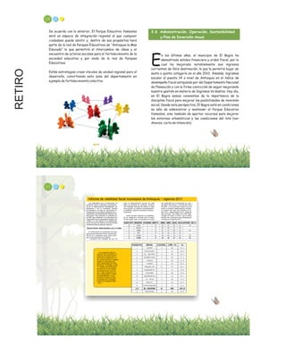 RETIRO
De acuerdo con lo anterior, El Parque Educativo Yamesíes
será un espacio de integración regional al que cualquier
ciudadano puede asistir y, dentro de sus propósitos hará
parte de la red de Parques Educativos de “Antioquia la Mas
Educada” lo que permitirá el intercambio de ideas y el
encuentro de actores sociales para el fortalecimiento de la
sociedad educativa y por ende de la red de Parques
Educativos.
Estás estrategias crean vínculos de unidad regional para el
desarrollo, convirtiendo esta zona del departamento en
ejemplo de fortalecimiento colectivo.
3.6 Administración, Operación, Sostenibilidad
y Plan de Inversión Anual.
n los últimos años, el municipio de El Bagre ha
demostrado solidez financiera y orden fiscal, por lo
Ecual ha mejorado notablemente sus ingresos
corrientes de libre destinación, lo que le permitió bajar de
sesta a quinta categoría en el año 2012. Además, logramos
escalar al puesto 14 a nivel de Antioquia en el índice de
desempeño fiscal estipulado por del Departamento Nacional
de Planeación y con la firme convicción de seguir mejorando
nuestra gestión en materia de Ingresos Vs Gastos. Hoy día,
en El Bagre somos consientes de la importancia de la
disciplina fiscal para mejorar las posibilidades de inversión
social. Desde esta perspectiva, El Bagre está en condiciones
no sólo de administrar y mantener el Parque Educativo
Yamesíes, sino también de aportar recursos para mejorar
los entornos urbanísticos y las condiciones del lote (ver
Anexos, carta de intención).
119
Informe de viabilidad fiscal municipios de Antioquia – vigencia 2011
Los indicadores que a continuación se
presentan fueron evaluados conjuntamen -
te por el Departamento Administrativo de
Planeación y por la Contraloría General
de Antioquia, con base en información re-
portada por los municipios siguiendo los li-
neamientos del Departamento Nacional de
Planeación. Este indicador es utilizado por
el DNP para establecer los indicadores de
desempeño fiscal y desempeño integral, los
cuales a su vez influyen en la distribución
de los recursos del Sistema General de Parti -
cipaciones para la presente vigencia.
RESULTADOS: INDICADORES LEY 617/2000
A continuación se presentan los resul-
tados de la evaluación de los indicadores
de ley 617 evaluados para cada subre-
gión, discriminada en dos tablas:
- Evolución del indicador de ley 617
para la administración central. En esta
tabla se presenta la evolución histórica
del indicador durante los últimos 4 años
para permitir un análisis contextualizado
e identificar quiénes incumplen consecu-
tivamente.
Cada municipio aparece acompañado
de su categoría y el límite que le corres-
ponde según ésta. Se presenta el indica-
dor certificado por el municipio en cum-
plimiento del artículo 2º del decreto 4515
de 2007, y en la primera columna se pre-
senta la posición departamental medida
en función del valor del indicador en el
año 2011, independiente de la categoría
del municipio. Las tablas han sido orga-
nizadas de mayor a menor, para mostrar
primero los municipios que sobrepasaron
el límite en la vigencia 2011.
En la siguiente tabla se
observan los 15 primeros mu -
nicipios en Antioquia dentro
de la misma evaluación y en
los mismos términos. El Bagre
supera a 3 municipios del
área metropolitana del Valle
de Aburrá: La Estrella, puesto
17; Caldas, 29 y Barbosa en
el puesto 32. Es de resaltar
que dentro de los 15 prime -
ros, 7 están ubicados en el
área metropolitana, incluida
la capital Medellín, lo que
hace más meritorio el traba -
jo realizado por la Adminis-
tración en la vigencia 2008
– 2011.-
121
 