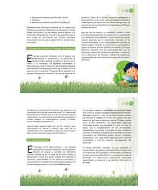 86
proyectos: Feria de la ciencia, proyectos pedagógicos y
áreas optativas entre otros, como estrategias orientadas a
crear espacios de motivación con fines investigativos y de
creación de nuevos elementos tecnológicos que contribuyan
al desarrollo social.
Hoy por hoy la ciencia y la tecnología tienden a crear
herramientas que permitan la recuperación, la conservación
y el cuidado del medio ambiente, con el fin de mitigar el gran
impacto generado por la explotación irracional de los
recursos naturales y la poca cultura ambiental existente en
nuestra región. Teniendo en cuenta esto y la problemática
propia de nuestro entorno (Explotación minera), el Parque
Educativo Yamesíes será una oportunidad para que los
habitantes desarrollen proyectos orientados a contribuir
con la disminución de técnicas y hábitos de explotación
inapropiados y que contribuyan a la recuperación de nuestro
territorio.
· Agropecuaria (Siembra de Cultivos y Caucho)
· Sistemas
· Media técnica (Institución Educativa El Bagre)
Finalmente esta estrategia pretende que los jóvenes que
finalizan su proceso de formación en la educación no formal
tengan continuidad y de esa manera puedan ingresar a la
formación profesional, por otra parte es importante que en
esta etapa de articulación los jóvenes obtengan
conocimientos previos que les permitan ser productivos a
corto plazo.
l parque educativo Yamesíes será un espacio que
potencializará la creatividad y la innovación de
Enuestros niños, jóvenes y adultos al servicio de la
ciencia y la tecnología, los Bagreños entendemos la
importancia que tiene el desarrollo de los pueblos teniendo
como bandera la investigación científica y tecnológica. Por lo
cual, se creó el programa “Promoción de la educación con
enfoque investigativo e innovador” en este se enmarcan los
2.10 Fomento de La Ciencia La Tecnología y La Innovación
La educación es la principal herramienta para sembrar en los
cibernautas hábitos de uso responsable de las TIC, el entorno del
Parque Educativo Yamesíes será un canal de nuevos procesos de
comunicación e inmensas fuentes de información que ayudarán a
difundir modelos de comportamientos sociales, actitudes,
valores, formas de organización, etc.
Seguirá siendo necesario saber leer, escribir, calcular, tener
conocimientos de ciencias e historia, pero todo ello se
complementará con las habilidades y destrezas necesarias para
poder actuar en este nuevo espacio social telemático.
l municipio de El Bagre gracias a sus riquezas
hidrográficas, minerales y paisajísticas ha captado la
Eatención de propios y extraños de diferentes
culturas, además de ser el hogar de las Zenú, Embera y
Emberacatío, etnias que desde siempre han habitado el
territorio, convirtiéndolo en un municipio plurietnico y
multicultural con costumbres y tradiciones mezcladas entre
los habitantes que lo hace rico culturalmente hablando.
2.12 Inclusión educativa
88
Por otra parte nuestras comunidades han sufrido el flagelo
de la violencia, dejando a su paso el desplazamiento forzado,
desempleo, pobreza, temor entre otras secuelas sociales
que marginan a quienes son víctimas del conflicto. De igual
manera es pertinente mencionar que en El Bagre existen
cerca de 80 estudiantes con capacidades especiales
focalizados quienes son atendidos a través del Aula de
Apoyo, con el acompañamiento de dos profesionales,
fonoaudióloga y psicóloga, Consciente de esta realidad el
municipio ha diseñado programas que en su dinámica vinculan
activamente los diferentes grupos étnicos, culturales,
desplazados y con capacidades especiales para incluirlos
socialmente y hacerlos también protagonistas del
desarrollo.
El Parque Educativo Yamesíes, es una expresión al
reconocimiento de nuestra comunidad étnica, un lugar para
la recuperación de la confianza en la sociedad de quienes la
perdieron por causa del conflicto, es un espacio en el que las
personas con capacidades educativas especiales
desarrollaran su potencial y se sentirán útiles para la
sociedad.
 