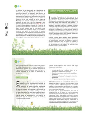 RETIRO 87
2.11 Desarrollo de habilidades del Siglo XXI a través de la
apropiación de tecnologías de la información y la
comunicación.
as nuevas Tecnologías de la Información y de la
Comunicación han evolucionado espectacularmente en los
Lúltimos años, debidas especialmente a su capacidad de
interconexión a través de la Red. Esta nueva fase de desarrollo ha
tenido gran impacto en la organización de la enseñanza y el
proceso de aprendizaje. La adaptación del entorno educativo
municipal a este nuevo potencial y la adecuada utilización
didáctica del mismo aterrizada al contexto local supone un reto.
Aunque las tecnologías de la información y las comunicaciones
representan un gran aporte en el sistema educativo, también es
importante reconocer los límites y peligros que las nuevas
tecnologías plantean a la educación más exactamente a los nativos
digitales y reflexionar sobre el nuevo modelo de sociedad que
surge de esta tecnología y sus consecuencias.
El Parque Educativo será un escenario para la investigación
responsable a través de las nuevas tecnologías de la información y
las comunicaciones, impartiendo una educación basada en
conceptos de aprendizaje sanos, con políticas que promuevan el
uso adecuado de las herramientas tecnológicas evitando con estas
que la contaminación virtual llegue a los cerebros de los
habitantes durante su estadía en el Parque.
De acuerdo con las indicaciones de la gobernación de
Antioquia los Parques Educativos contarán con un
laboratorio científico y tecnológico que facilitará el
desarrollo de procesos investigativos locales. Este
planteamiento es coherente con los propósitos estratégicos
que venimos adelantando en El Bagre en el marco del Plan de
Desarrollo, en el cual incluimos el sector Ciencia y
Tecnología como elemento estratégico para el desarrollo
económico y social (Ver Plan de Inversiones, Reto
Estratégico Gestión y Hechos Económicos ), allí se
formularon los programas Promoción de Proyectos de
Investigación y El Proyecto Laboratorios, porque en El
Bagre estamos seguros que la investigación debe
promoverse en todos los ámbitos del país y no es una tarea
exclusiva para genios de bata blanca en grandes
universidades, sino una herramienta para la transformación
social que debe originarse desde la educación básica, de esa
manera sembraremos en El Bagre y en Antioquia la semilla de
la investigación en armonía con las realidades del territorio
Pág. 00
89
A través de esta estrategia en el municipio de El Bagre
alcanzaremos resultados en:
ü Unidades productivas creadas producto de la
estrategia de formación por proyectos.
ü Creación de nuevas empresas innovadoras y de base
tecnológica.
ü Acompañamiento y asesoría en la puesta en marcha
de empresas.
ü Fortalecimiento y asesoría a empresas apoyadas.
El Fondo Emprender es una cuenta a través de la cual, por
cada peso que invierta el municipio, EL SENA invierte tres, y
su objetivo principal es financiar proyectos de carácter
empresarial, con componentes de innovación que provengan
de aprendices, asociaciones entre aprendices y estudiantes
universitarios mayores de edad.
El proceso para el grupo emprendedor inicia con el
acompañamiento de un asesor en la estructura para
presentar el proyecto a las diferentes convocatorias y el
emprendedor dispone de programas complementarios para
el fortalecimiento de sus competencias en la estructura de
un plan de negocios, asesoría técnica y empresarial, apoyo en
la presentación de sus ideas de negocios, evaluación de la
viabilidad antes de presentarse a la fuente de financiación y
acompañamiento en la puesta en marcha y fortalecimiento.
Esta propuesta le apunta a valorar y fortalecer la identidad
de los Bagreños haciendo que a través del Parque Educativo
Yamesíes cada individuo se vea reflejado sin importar su
raza, condición física, mental, social, sexo, etnia, cultura o
religión, generando en sí mismos un sentimiento de
apropiación.
l municipio de El Bagre y el Servicio Nacional de
Aprendizaje SENA establecieron un acuerdo de
Epromoción del emprendimiento como herramienta
para el desarrollo de nuevas empresas innovadoras,
partiendo desde la formación e identificando oportunidades
de negocios, así mismo, participando en la estructura de las
ideas de negocio en proyectos de base tecnológica, con el fin
de desarrollar las ideas por medio de las diferentes fuentes
de financiación disponibles, como el Fondo Emprender
(capital semilla no reembolsable) y otras fuentes de
financiación para la creación, puesta en marcha y
fortalecimiento de empresas.
2.13 Emprendimiento
 