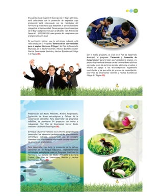El acuerdo al que llegaron El municipio de El Bagre y El Sena,
está relacionado con la promoción de empresas cuya
producción esté relacionada con las realidades del
territorio y en sectores que demanden el aprovechamiento
integral de la Biodiversidad. En esa perspectiva, el municipio
de El Bagre comprometerá para el año 2013 Cien Millones de
Pesos M.L. $100.000.000 como prueba del compromiso con
el emprendimiento local.
Es pertinente indicar, que la estrategia indicada está
relacionada con El Programa “Generación de oportunidades
para el empleo: Hecho en El Bagre” del Plan de Desarrollo
Municipal, en el Sector Gestión y Hechos Económicos (Ver
Plan de Inversiones: Gestión y Hechos Económicos Código
3.6. Página ).00
90
Con el mismo propósito, se creó en el Plan de Desarrollo
Municipal, el programa “Formación y Promoción de
Competencias” para brindar oportunidades de empleo a la
población a través de alianzas con las Universidades públicas
y privadas y con los sectores sociales públicos y privados, a
través de apoyo a las microempresas legalmente
constituidas y las que están en proceso de consolidación,
(Ver Plan de Inversiones: Gestión y Hechos Económicos
Código 3.7. Página ).00
Preservación del Medio Ambiente, Minería Responsable,
Protección de áreas estratégicas y Cultura de la
conservación ambiental. Para desarrollar los programas
indicados, se plantearon 24 proyectos con metas e
indicadores. (Ver Plan de Inversiones Sector Medio
Ambiente y Sostenibilidad Página ).
El Parque Educativo Yamesíes es el entorno apropiado para
desarrollar los elementos pedagógicos del planteamiento
estratégico indicado, considerando que el concepto
Yamesíes está directamente relacionado con una vida social
de armonía con la naturaleza.
Para desarrollar con éxito la promoción de la cultura
ambiental en El Parque Educativo, implementaremos
estrategias pedagógicas como el Programa Dis-Fruta tu
Territorio, La Semana del Medio Ambiente y la Feria
Joyera. (Ver Plan de Inversiones, Gestión y Hechos
Territoriales, Página
00
00)
92
 