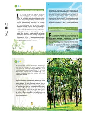 RETIRO 91
Potencializar las habilidades de la lectura fuera del entorno
escolar disfrutando del aprendizaje voluntario y consiente es una
de las formas más eficaces para que los jóvenes perfeccionen sus
capacidades, el programa lectura bajo la sombra que hace parte
del plan de desarrollo de Palabra Gestión y Hechos pretende
motivar en los jóvenes la lectura en ambientes naturales
agradables a los sentidos, el Parque Educativo Yamesíes es sin
duda uno de los lugares más propicios para el desarrollo de este
programa ya que con sus más de 15.900 metros cuadrados y la idea
de sembrar árboles dentro y fuera de él lo hacen el escenario
perfecto.
ara demostrar el compromiso local con el territorio y
la promoción del pensamiento y la cultura ambiental, se
Pestableció en el Plan de Desarrollo 2012-2015 el
Sector Medio Ambiente y Sostenibilidad, como una
estrategia para garantizar el desarrollo sostenible del
territorio, a través de proyectos de conservación del medio
ambiente y de identificación y promoción de los recursos
naturales del Municipio. De acuerdo con el planteamiento
indicado, se formularon los programas, Conservación y
2.15 Valoración, cuidado del territorio y promoción del
pensamiento y la cultura ambiental.
2.14 Jornadas educativas complementarias para jóvenes
o s j ó v e n e s n e c e s i t a n r e a l i z a r j o r n a d a s
extracurriculares para aprovechar el tiempo libre y
Lexplotar sus habilidades en ámbitos diferentes al
escolar, de esta manera mantienen sus mentes ocupadas
aislándose de situaciones que perturban su formación integral,
el Parque Educativo Yamesíes se concibe como un espacio en el
que los jóvenes pueden desarrollar sus jornadas
extracurriculares, desarrollando proyectos que hacen parte
de su cotidianidad escolar fuera del aula, como Proyectos
Ambientales Escolares (PRAE) a fin de que reconozcan el
territorio y generen ideas de conservación del medio y
productividad agropecuaria, experimentando y compartiendo.
La lúdica y la recreación son indispensables para que el ser
humano relaje la mente y consiga momentos de descanso
relacionándose en sociedad, es por eso que los jóvenes podrán
aprovechar los espacios recreativos del Parque Educativo
Yamesíes para el disfrute y la sana convivencia desarrollando
actividades que permitan motivar a otros jóvenes a gozar de las
ventajas de un espacio grato para la diversión.
93
De acuerdo con lo indicado, articularemos las estrategias
planteadas en el conjunto de las políticas y actividades
comunitarias de promoción del Parque Educativo, con la
visión de promover una cultura del desarrollo sostenible.
Esto, significa sembrar en la comunidad bagreña nuevos
modelos de concebir el desarrollo y la vida en un territorio
con recursos limitados.
La percepción del desarrollo con conciencia de la
sostenibilidad traerá nuevos sistemas de producción, nuevas
relaciones, nuevos productos y mercados, e indudablemente,
nuevos empleos. El medio ambiente debe ser para los
bagreños en los próximos años uno de los nuevos yacimientos
de empleo y, por lo tanto, una fuerza impulsora para llegar a
un Bagre y un Bajo Cauca sostenible. En este contexto, la
formación ambiental, constituye una pieza clave de cara a
conseguir el objetivo de integración Sub-regional. (Como ya
se indicó, el Bagre es pionero en integración ambiental
subregional, con la creación y puesta en marcha de la mesa
ambiental subregional).
 