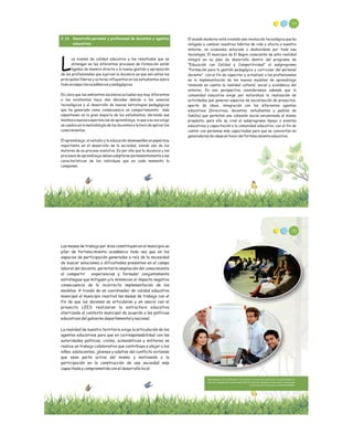 94
El mundo moderno está viviendo una revolución tecnológica que ha
obligado a cambiar nuestros hábitos de vida y afecta a nuestro
entorno, en ocasiones saturado o desbordado por toda esa
tecnología, El municipio de El Bagre consciente de esta realidad
integró en su plan de desarrollo dentro del programa de
“Educación con Calidad y Competitividad” el subprograma
“Formación para la gestión pedagógica y curricular del personal
docente” con el fin de capacitar y actualizar a los profesionales
en la implementación de los nuevos modelos de aprendizaje
teniendo en cuenta la realidad cultural, social y económica del
entorno, En esa perspectiva consideramos además que la
comunidad educativa exige por naturaleza la realización de
actividades que generen espacios de socialización de proyectos,
aporte de ideas, integración con los diferentes agentes
educativos (Directivos, docentes, estudiantes y padres de
familia) que permitan una cohesión social encaminada al mismo
propósito, para ello se creó el subprograma Apoyo a eventos
educativos y capacitación a la comunidad educativa, con el fin de
contar con personas más capacitadas para que se conviertan en
generadores de ideas en favor del fortalecimiento educativo.
2.16 Desarrollo personal y profesional de docentes y agentes
educativos
os niveles de calidad educativa y los resultados que se
obtengan en los diferentes procesos de formación están
Lligados de manera directa a la buena gestión y apropiación
de los profesionales que ejercen la docencia ya que son estos los
principales líderes y actores influyentes en los estudiantes sobre
todo en aspectos académicos y pedagógicos.
Es claro que los ambientes escolares actuales soy muy diferentes
a los existentes hace dos décadas debido a los avances
tecnológicos y al desarrollo de nuevas estrategias pedagógicas
que ha generado como consecuencia un comportamiento más
espontaneo en la gran mayoría de los estudiantes, abriendo sus
mentes a nuevas experiencias de aprendizaje, lo que a su vez exige
un cambio en la metodología de los docentes a la hora de aplicar los
conocimientos.
El aprendizaje, el estudio y la educación desempeñan un papel muy
importante en el desarrollo de la sociedad, siendo uno de los
motores de su proceso evolutivo. Es por ello que la docencia y los
procesos de aprendizaje deben adaptarse permanentemente a las
características de los individuos que en cada momento la
componen.
Las mesas de trabajo por área constituyen en el municipio un
pilar de fortalecimiento académico toda vez que en los
espacios de participación generados a raíz de la necesidad
de buscar soluciones a dificultades presentes en el campo
laboral del docente, permitan la ampliación del conocimiento
al compartir experiencias y formular conjuntamente
estrategias que mitiguen y/o minimicen el impacto negativo
consecuencia de la incorrecta implementación de los
modelos. A través de un coordinador de calidad educativa
municipal el municipio reactivó las mesas de trabajo con el
fin de que los docenes se articularan y en asocio con el
proyecto LEES realizaran la estructura educativa
aterrizada al contexto municipal de acuerdo a las políticas
educativas del gobierno departamental y nacional.
La realidad de nuestro territorio exige la articulación de los
agentes educativos para que en corresponsabilidad con las
autoridades políticas, civiles, eclesiásticas y militares se
realice un trabajo colaborativo que contribuya a alejar a los
niños, adolecentes, jóvenes y adultos del conflicto evitando
que sean parte activa del mismo y motivando a la
participación en la construcción de una sociedad más
capacitada y comprometida con el desarrollo local.
María Eugenia Torres Villamarin, *Licenciada en Ciencias de la educación con especialidad en
Química y Biología del a universidad Libre de Colombia, Magister en Educación y doctoranda
en Ciencias de la Educación en RUDECOLOMBIA.
96
 