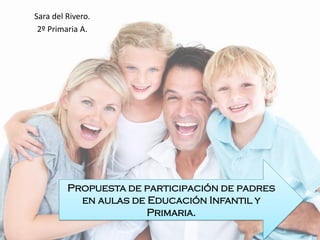 Sara del Rivero.
2º Primaria A.
Propuesta de participación de padres
en aulas de Educación Infantil y
Primaria.
 