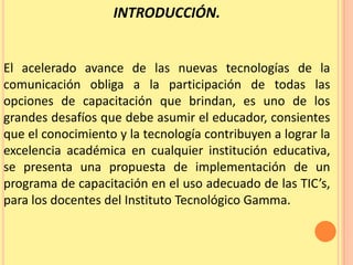 INTRODUCCIÓN. El acelerado avance de las nuevas tecnologías de la comunicación obliga a la participación de todas las opciones de capacitación que brindan, es uno de los grandes desafíos que debe asumir el educador, consientes que el conocimiento y la tecnología contribuyen a lograr la excelencia académica en cualquier institución educativa, se presenta una propuesta de implementación de un programa de capacitación en el uso adecuado de las TIC’s, para los docentes del Instituto Tecnológico Gamma.