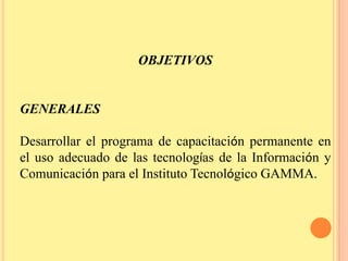 OBJETIVOSGENERALESDesarrollar el programa de capacitación permanente en el uso adecuado de las tecnologías de la Información y Comunicación para el Instituto Tecnológico GAMMA.