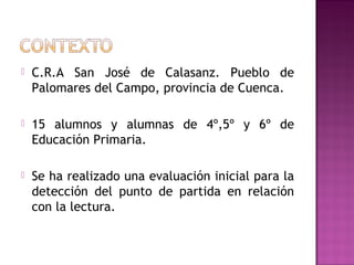  C.R.A San José de Calasanz. Pueblo de
Palomares del Campo, provincia de Cuenca.
 15 alumnos y alumnas de 4º,5º y 6º de
Educación Primaria.
 Se ha realizado una evaluación inicial para la
detección del punto de partida en relación
con la lectura.
 