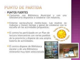  PUNTOS FUERTES
 Contamos con Biblioteca Municipal y con una
bibliotecaria dispuesta a colaborar con nosotros.
 Entorno sociocultural medio-bajo. Las madres no
trabajan y tienen tiempo y ganas de colaborar con la
escuela en las actividades propuestas.
 El centro ha participado en un Plan de
lectura Intercentros con varios pueblos
de la provincia y dispone de una amplia
batería de actividades.
 El centro dispone de Biblioteca
escolar y de una Biblioteca
itinerante muy bien seleccionada.
 
