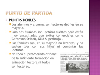  PUNTOS DÉBILES
 Los alumnos y alumnas son lectores débiles en su
mayoría.
 Sólo dos alumnas son lectoras fuertes pero están
muy encasilladas con éxitos comerciales como
Geronimo Stilton, Kika Superbruja…
 Las familias son, en su mayoría no lectoras, y no
suelen leer con sus hijos ni comentar las
lecturas.
 No todo el profesorado dispone
de la suficiente formación en
animación lectora ni todos
son lectores.
 