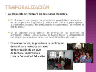  La propuesta se realizará en dos cursos escolares.
 En el primer curso escolar, se priorizarán los objetivos de mejora
de la competencia lingüística y la educación literaria, para ayudar
al alumnado a superar sus dificultades lectoescritoras. Se iniciará el
hábito lector.
 En el segundo curso escolar, se priorizarán los objetivos de
animación lectora, consolidando el hábito lector y desarrollando
estrategias para mejorar la lectura de distinto tipo de textos.
 En ambos cursos, se priorizará la implicación
de familias y maestros a través
de la creación de un club
de lectura, implicando a
toda la Comunidad Educativa.
 