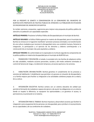 REPUBLICA DE COLOMBIA
                                 DEPARTAMENTO DE ANTIOQUIA
                                    MUNICIPIO DE BURITICA
                                      NIT. 890.983.808-0
                                     ALCALDIA MUNCIPAL




POR LA PRESENTE SE SOMETE A CONSIDERACION DE LA COMUNIDAD DEL MUNICIPIO DE
BURITICÁ ESTA PROPUESTA DE POLITICA PUBLICA DE ATENCION A LA POBLACION EN SITUACION
DE DISCAPACIDAD DEL MUNICIPIO DE BURITICA

Se reciben opiniones, propuestas, sugerencias para mejorar esta propuesta de política pública de
atención a la población con capacidades especiales

ARTÍCULO PRIMERO: Proclamar la Política Pública de Discapacidad para el municipio de Buriticá.

ARTÍCULO SEGUNDO: la Política Pública general en materia de discapacidad, para el municipio de
Buriticá se enmarca en el siguiente manifiesto” promover procesos orientados a la transformación
de una cultura ciudadana que reconoce la discapacidad como una condición humana, fomenta la
integración, la participación y el ejercicio de los derechos y deberes contribuyendo a la
construcción de un municipio más justo equitativo y solidario.

ARTICULO TERCERO: De conformidad con lo expresado en el artículo segundo los componentes de
la política pública en materia de discapacidad para el municipio de BURITICA son:

1.      PROMOCIÓN Y PREVENCIÓN: el estado, la sociedad civil y las familias de adoptaran estilos
de vida saludables, mediante acciones personales, sociales y del medio ambiente orientadas al
control de factores de riesgo, a la detención temprana y al acceso oportuno a los servicios.



2.      HABILITACIÓN /REHABILITACIÓN: Buriticá garantiza el cumplimiento de los procesos y
servicios de habilitación / rehabilitación que permitan a la persona en situación de discapacidad y
a su familia mejorar para facilitar su integración a las actividades cotidianas propias de su edad y
de su cultura.



3.     INTEGRACIÓN EDUCATIVA: Buriticá contara con un sistema educativo de calidad que
permita la formación de ciudadanos capaces de ejercer y de asumir las obligaciones en un entorno
donde se respete la diferencia, se equiparen las oportunidades y se garantice el acceso, la
permanencia y la promoción en el sistema.



4.      INTEGRACIÓN PARA EL TRABAJO: Buriticá impulsara y desarrollará acciones que faciliten la
integración socio-ocupacional de las personas con discapacidad, para contribuir al reconocimiento
de sus capacidades y de sus condiciones de ciudadano.


                      “BURITICA, TRABAJANDO UNIDOS POR EL BIENESTAR"
                            Dirección Cl. 7 No.6 – 15 Telefax 852-70-15
                              Email: alcaldía@buritica-antioquia.gov.co
 