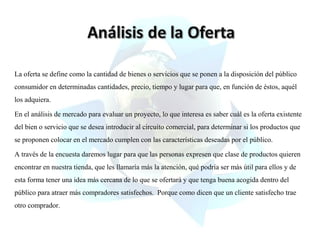 La oferta se define como la cantidad de bienes o servicios que se ponen a la disposición del público
consumidor en determinadas cantidades, precio, tiempo y lugar para que, en función de éstos, aquél
los adquiera.
En el análisis de mercado para evaluar un proyecto, lo que interesa es saber cuál es la oferta existente
del bien o servicio que se desea introducir al circuito comercial, para determinar si los productos que
se proponen colocar en el mercado cumplen con las características deseadas por el público.
A través de la encuesta daremos lugar para que las personas expresen que clase de productos quieren
encontrar en nuestra tienda, que les llamaría más la atención, qué podría ser más útil para ellos y de
esta forma tener una idea más cercana de lo que se ofertará y que tenga buena acogida dentro del
público para atraer más compradores satisfechos. Porque como dicen que un cliente satisfecho trae
otro comprador.

 