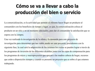 La comercialización, es la actividad que permite al oferente hacer llegar un producto al
consumidor con los beneficios de tiempo y lugar, ya que, la comercialización coloca al
producto en un sitio y en un momento adecuados, para dar al consumidor la satisfacción que se
espera con la compra.
Una vez realizada la investigación de la oferta y la demanda para este proyecto de
investigación para determinar que tan viable puede ser este proyecto, procedemos con la
siguiente fase, la cual será la adquisición de los recursos los cuales se pueden lograr a través de
los programas de inversión de las diferentes alcaldías junto con las cajas de compensación para
los programas de micro y macroproyectos que apoyan a las madres cabeza de hogar, recursos
que están a disposición siempre y cuando se presente un proyecto que es sobre el que estamos
trabajando.

 