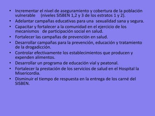 Incrementar el nivel de aseguramiento y cobertura de la población vulnerable     (niveles SISBEN 1,2 y 3 de los estratos 1 y 2).Adelantar campañas educativas para una  sexualidad sana y segura.Capacitar y fortalecer a la comunidad en el ejercicio de los mecanismos   de participación social en salud. Fortalecer las campañas de prevención en salud.Desarrollar campañas para la prevención, educación y tratamiento de la drogadicción.Controlar efectivamente los establecimientos que producen y expenden alimentos.Desarrollar un programa de educación vial y peatonal.Fortalecer la prestación de los servicios de salud en el Hospital la Misericordia.Disminuir el tiempo de respuesta en la entrega de los carné del SISBEN.