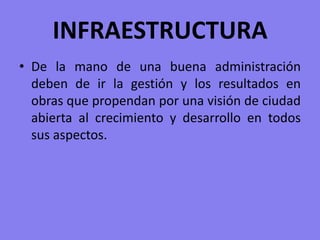 INFRAESTRUCTURADe la mano de una buena administración deben de ir la gestión y los resultados en obras que propendan por una visión de ciudad abierta al crecimiento y desarrollo en todos sus aspectos.