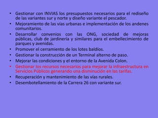 Gestionar con INVIAS los presupuestos necesarios para el rediseño de las variantes sur y norte y diseño variante el pescador.Mejoramiento de las vías urbanas e implementación de los andenes comunitarios. Desarrollar convenios con las ONG, sociedad de mejoras públicas, club de jardinería y similares para el embellecimiento de parques y avenidas. Promover el cerramiento de los lotes baldíos.Gestionar la construcción de un Terminal alterno de paso.Mejorar las condiciones y el entorno de la Avenida Colon.Gestionar los recursos necesarios para mejorar la infraestructura en Servicios Públicos generando una disminución en las tarifas.Recuperación y mantenimiento de las vías rurales.Desembotellamiento de la Carrera 26 con variante sur.  