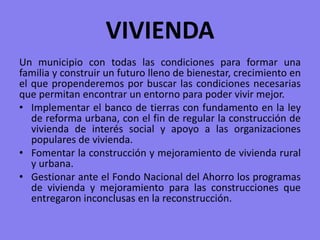 VIVIENDAUn municipio con todas las condiciones para formar una familia y construir un futuro lleno de bienestar, crecimiento en el que propenderemos por buscar las condiciones necesarias que permitan encontrar un entorno para poder vivir mejor.Implementar el banco de tierras con fundamento en la ley de reforma urbana, con el fin de regular la construcción de vivienda de interés social y apoyo a las organizaciones populares de vivienda. Fomentar la construcción y mejoramiento de vivienda rural y urbana.Gestionar ante el Fondo Nacional del Ahorro los programas de vivienda y mejoramiento para las construcciones que entregaron inconclusas en la reconstrucción.