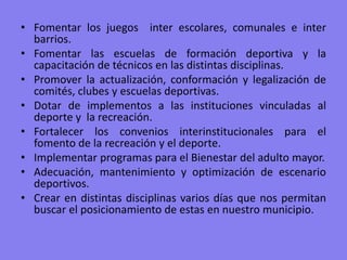 Fomentar los juegos  inter escolares, comunales e inter  barrios.Fomentar las escuelas de formación deportiva y la capacitación de técnicos en las distintas disciplinas.Promover la actualización, conformación y legalización de comités, clubes y escuelas deportivas.Dotar de implementos a las instituciones vinculadas al deporte y  la recreación. Fortalecer los convenios interinstitucionales para el fomento de la recreación y el deporte. Implementar programas para el Bienestar del adulto mayor.Adecuación, mantenimiento y optimización de escenario deportivos.Crear en distintas disciplinas varios días que nos permitan buscar el posicionamiento de estas en nuestro municipio. 