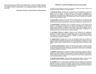 política de las mujeres y su derecho a una ciudadanía plena. Creemos de verdadera relevancia
que las instancias políticas que participen de las próximas elecciones nacionales consideren
con seriedad la misma e incluyan dentro de sus propuestas políticas el contenido de este
documento.
Observatorio de Acoso y Violencia Política en Razón de Género
PRINCIPIOS Y VALORES PROGRAMA POLÍTICO DE LAS MUJERES
El espíritu de esta propuesta se remite a los principios y valores que guían la misma y que
necesariamente deben hacerlo en su implementación.
1.- Equidad de Género: Entendida como la capacidad de ser equitativos/as y justas/os en
relación al trato de hombres y mujeres, teniendo en cuenta la condición igualitaria de sus
derechos. En una situación de equidad de género, los derechos, responsabilidades y
oportunidades de las personas no se determinan por el hecho de haber nacido hombre o mujer
(Definición de las Naciones Unidas). Esto deberá darse en todos los ámbitos de la sociedad:
trabajo, liderazgo, educación y otros.
2.- Reciprocidad: Concebida como una forma de intercambio solidario, para apoyarnos entre
mujeres. Ayuda mutua entre las personas. “Hoy por ti, mañana por mí”. “Si una mujer está
decaída hay que animarla no pensar sólo nosotras, pensar en otras y en la situación que viven”.
3. Interculturalidad: Entendiéndola como la interacción entre dos o más culturas que se
comunican y comparten sus formas de ser en todas las manifestaciones de la vida social y
natural. En esta interacción el desafío es que ningún ser se sienta por encima del otro,
atribuyéndose supremacía, demostrando poder económico, político, social o biológico. Incluir a
todos/as, integrar a todas las culturas, no hacer grupos diferenciados. Reafirmación de la
identidad socio cultural, libre determinación, soberanía y justicia.
4.- Participación Política de la Mujer: Entendida como la valorización de la participación
política de las mujeres para la toma de decisiones a partir de sus análisis, reflexiones y
propuestas. En todos los espacios de decisión: organización, municipios, gobierno central y
otros espacios. En esa misma línea, promover el respeto a los derechos y las leyes, hacer
cumplir la paridad y alternancia establecida.
5.- Equidad Social: Entendida como un valor de connotación social que se deriva de lo
entendido también como igualdad. Se trata de la constante búsqueda de la justicia social, la que
asegura a todas las personas condiciones de vida y de trabajo digno e igualitario, sin hacer
diferencias entre unas/os y otras/os a partir de la condición social, sexual o de género, entre
otras.
6.- Enfoque Intergeneracional: Inclusión de diferentes grupos etáreos, diferentes edades:
niños/as, jóvenes, personas adulto mayores, etc., en el análisis, reflexión y toma de decisiones.
El enfoque intergeneracional como una estrategia efectiva para la construcción de una sociedad
incluyente y de ejercicio de derechos.
7.- Dignidad: Entendida como una llamada al respeto incondicionado y absoluto. El respeto y
estima que una persona tiene de sí misma y que merece que se lo tengan las demás personas.
Valorar lo que somos, revalorizar nuestros derechos “no hacernos manipular con los hombres”.
No sólo levantar la mano, las mujeres deben ser preparadas, conocer las leyes, asegurarse que
lo que se aprueba también se cumpla.
8.- Igualdad de Oportunidades: Tener las mismas oportunidades mujeres y hombres. Reducir
las brechas de género. Contar con igualdad de oportunidades para hombres y mujeres.
9.- Sororidad: como un criterio político estratégico para las mujeres, para unirnos sin
diferencias de razas, provincias, partidos políticos u otros. Requerimos identificar necesidades y
demandas comunes que tenemos las mujeres, aspectos en los que podamos ponernos de
acuerdo porque nuestras vivencias y preocupaciones en estos ámbitos son comunes a todas. Y
a través de esto hacer acuerdos que se respeten y cumplan.
 