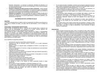 financiero internacional no reconoce la producción doméstica de alimentos ni la
formación doméstica de mano de obra (cría de hijos/hijas) y mucho menos las labores
de mantenimiento del hogar.
 Priorizar la utilización de estos recursos en salud y educación. Invertir recursos
económicos en actividades de fortalecimiento a los servicios de salud y mejoramiento
de la calidad educativa de las comunidades, con enfoque de género que posibilite la
priorización de las mujeres como beneficiarias de estas acciones.
 Utilización de impuestos. Que los impuestos que recibe el Estado de parte de la
población sea destinado, en un porcentaje, para la constitución de centros femeninos.
Operativizar la distribución de recursos garantizando la distribución equitativa y sin
favoritismos de ningún tipo.
DISCRIMINACION EN EL SISTEMA DE SALUD
OBJETIVO
La presente propuesta tiene por objetivo incidir en la generación de políticas que promuevan la
salud como un derecho de todas y de todos, libre de discriminación y con un enfoque de
género.
PROBLEMAS Y NECESIDADES IDENTIFICADAS
Según la OMS, se entiende por salud al más alto nivel de bienestar físico y mental de una
persona, libre de enfermedades. Sin embargo en el mundo, diversos aspectos han
obstaculizado el acceso a la salud, especialmente de las mujeres.
Los problemas de salud y enfermedades pueden explicarse por riesgos y vulnerabilidades
diferentes en hombres y en mujeres dependientes de las características biológicas. Sin
embargo, en gran parte pueden deberse a la presencia de “determinantes sociales”, como roles
asignados socialmente a mujeres y a hombres, lo cual genera con frecuencia, condiciones de
desigualdades e inequidades que se traducen en desventajas que limitan las oportunidades
para el disfrute de una salud óptima.
Así se identifican los siguientes problemas:
 Autovaloración baja de la mujer frente a personal de salud.
 Vergüenza por falta de educación formal e informal y el no poder expresarse
adecuadamente.
 Relega su salud a un segundo plano, privilegiando al hombre o a sus hijos en el
ámbito familiar.
 Temor a lo desconocido en el servicio y a dejar sus quehaceres por usar ese tiempo
en atención para ella.
 Dependen de la decisión de otros.
 Violencia de hechos de violencia que le generan miedo para enfrentar situaciones y
tomar decisiones en relación a su vida.
 Existe entre el personal de salud, personas que brindan un trato pésimo, en muchos
casos que llega hasta el maltrato del o la paciente.
 Inexistencia de un seguro universal.
 Falta de recursos económicos para atender la salud.
 No todas las mujeres pueden acceder al sistema de salud.
 Las leyes que benefician a las mujeres no se cumplen.
 La atención en salud a las mujeres se brinda únicamente durante la etapa
reproductiva.
 No se cuenta con seguro hospitalario ni suficientes hospitales de 3º nivel.
 En el área rural, muchas personas se mueren por falta de atención porque en muchos
lugares no existen centros de salud y en casos complicados, la gente enferma debe
trasladarse hasta las ciudades, que desde los poblados más alejados deben
recorrerse grandes distancias.
 En los centros de salud y hospitales, lo primero que se pregunta, después de mirar de
pies a cabeza a las personas que solicitan el servicio es si se puede pagar el servicio.
“Parece que se clasificara a los/as pacientes de 1º, 2º y 3º nivel”.
 Las/los profesionales en salud, en algunos casos no hablan con sus pacientes y no
les dicen la dolencia que atraviesan, sólo se les receta una pastilla.
 Cuando la paciente es una mujer indígena, por lo regular, no se la atiende con buena
predisposición.
 A las provincias, las/os médicas/os que se contratan para realizar a tención son
generalmente “practicantes” o médicos/as que requieren realizar experiencia.
 La atención a las mujeres en los sistemas de salud, la mayoría se limitan a lo
reproductivo solamente, dejando de lado otros aspectos de la salud de gran
importancia.
 Así mismo, está demostrado que los problemas de estrés, baja autoestima y
depresión en las mujeres son muy frecuentes, pero no reciben ningún tipo de
atención.
 En los últimos años se han creado muchas leyes que beneficien y amparan a todas
las mujeres, sin embargo la mayoría de las mujeres desconoce de la existencia de
dichas leyes, y por tanto, no exige su aplicabilidad, lo que imposibilita, de alguna
manera, el cumplimiento.
PROPUESTAS
 Seguro de Salud Universal para todas y todos. Con énfasis en niños, niñas y mujeres.
Según la OMS, el principal impedimento a nivel mundial para acceder a los sistemas
de salud, es la pobreza, y las mujeres se encuentran entre los estratos más pobres de
la sociedad, todo ello debido a la construcción de género en la sociedad que supedita
a las mujeres a las labores del hogar exclusivamente, sin un salario mínimo, y sin
ningún tipo de ingresos económicos. La mayoría de las mujeres choca con bastante
discriminación a la hora de acceder al sistema de salud, en primer lugar por el hecho
de ser mujer, en segundo lugar por no contar con dinero para su atención y
finalmente la discriminación se agudiza cuando se trata de una mujer Indígena
Originaria. Campesina. Por ello, es necesario contar con un Seguro Universal de
Salud, que beneficie a todas y a todos, independientemente de la edad, el estrato
social, raza, sexo, u otro.
 Ampliar el Sistema Integrado de Salud, para garantizar la atención integral en salud a
las mujeres en todas las etapas de su vida. Ampliar los beneficios en cuanto a salud
para las mujeres más allá de lo reproductivo, resguardando tanto la salud física como
la mental.
 Socialización de leyes que beneficien a las mujeres. Establecer mecanismos de
socialización desde el Estado de las normas que benefician y protegen a las mujeres
de la violencia, la discriminación y otros problemas sociales.
 Construcción de Hospitales de 3º Nivel. Si bien los Centros de Salud han llegado a
lugares y municipios alejados para brindar atención en salud, todavía existe
precariedad en la atención ya que no se cuenta con el equipamiento ni los elementos
necesarios para brindar una adecuada atención, por ello resulta necesario para todas
y todos la construcción de Hospitales de 3º Nivel para la atención a la población en su
conjunto.
 Formación de Personal de salud con enfoque de atención con calidad y calidez.
Aplicar programas de capacitación y seguimiento a las relaciones humanas, de
médicos/as enfermeros/as y personal en salud, en su conjunto.
 Constitución de Hospitales Oncológicos, que de manera especializada puedan
atender este tipo de casos.
 Implementación de centros de salud, en todas las zonas y comunidades para
posibilitar un efectivo acceso de las mujeres y población en general, a estos servicios.
 Que las Alcaldías, Gobernaciones y Gobierno Central, se encarguen de equipar los
Centros de Salud y Hospitales con equipos de última tecnología, en número suficiente
para la atención efectiva de las y los pacientes.
 