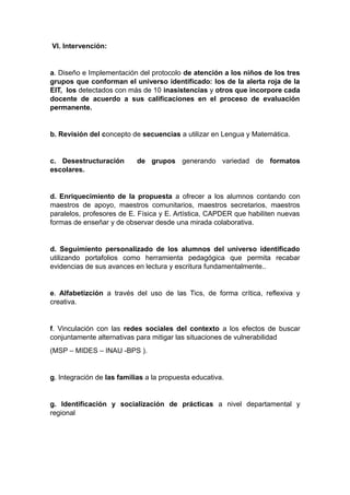 Vl. Intervención:
a. Diseño e Implementación del protocolo de atención a los niños de los tres
grupos que conforman el universo identificado: los de la alerta roja de la
EIT, los detectados con más de 10 inasistencias y otros que incorpore cada
docente de acuerdo a sus calificaciones en el proceso de evaluación
permanente.
b. Revisión del concepto de secuencias a utilizar en Lengua y Matemática.
c. Desestructuración de grupos generando variedad de formatos
escolares.
d. Enriquecimiento de la propuesta a ofrecer a los alumnos contando con
maestros de apoyo, maestros comunitarios, maestros secretarios, maestros
paralelos, profesores de E. Física y E. Artística, CAPDER que habiliten nuevas
formas de enseñar y de observar desde una mirada colaborativa.
d. Seguimiento personalizado de los alumnos del universo identificado
utilizando portafolios como herramienta pedagógica que permita recabar
evidencias de sus avances en lectura y escritura fundamentalmente..
e. Alfabetizción a través del uso de las Tics, de forma crítica, reflexiva y
creativa.
f. Vinculación con las redes sociales del contexto a los efectos de buscar
conjuntamente alternativas para mitigar las situaciones de vulnerabilidad
(MSP – MIDES – INAU -BPS ).
g. Integración de las familias a la propuesta educativa.
g. Identificación y socialización de prácticas a nivel departamental y
regional
 