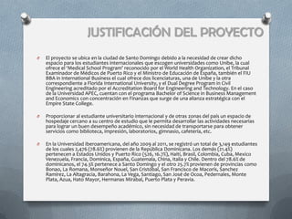 JUSTIFICACIÓN DEL PROYECTO
O   El proyecto se ubica en la ciudad de Santo Domingo debido a la necesidad de crear dicho
    espacio para los estudiantes internacionales que escogen universidades como Unibe, la cual
    ofrece el ‘Medical School Program’ reconocido por el World Health Organization, el Tribunal
    Examinador de Médicos de Puerto Rico y el Ministro de Educación de España, también el FIU
    BBA in International Business el cual ofrece dos licenciaturas, una de Unibe y la otra
    correspondiente a Florida International University, y el Dual Degree Program in Civil
    Engineering acreditado por el Accreditation Board for Engineering and Technology. En el caso
    de la Universidad APEC, cuentan con el programa Bachelor of Science in Business Management
    and Economics con concentración en Finanzas que surge de una alianza estratégica con el
    Empire State College.

O   Proporcionar al estudiante universitario internacional y de otras zonas del país un espacio de
    hospedaje cercano a su centro de estudio que le permita desarrollar las actividades necesarias
    para lograr un buen desempeño académico, sin necesidad de transportarse para obtener
    servicios como biblioteca, impresión, laboratorios, gimnasio, cafetería, etc.

O   En la Universidad Iberoamericana, del año 2009 al 2011, se registró un total de 3,149 estudiantes
    de los cuales 2,476 (78.6%) provienen de la República Dominicana. Los demás (21.4%)
    pertenecen a Estados Unidos y Puerto Rico (526, 16.7%), Haití, Brasil, Colombia, Cuba, Mexico
    Venezuela, Francia, Dominica, España, Guatemala, China, Italia y Chile. Dentro del 78.6% de
    dominicanos, el 74.3% pertenece a Santo Domingo y el otro 25.7% provienen de provincias como
    Bonao, La Romana, Monseñor Nouel, San Cristóbal, San Francisco de Macorís, Sanchez
    Ramírez, La Altagracia, Barahona, La Vega, Santiago, San José de Ocoa, Pedernales, Monte
    Plata, Azua, Hato Mayor, Hermanas Mirabal, Puerto Plata y Peravia.
 