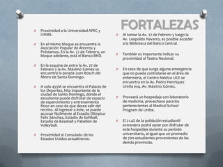 O   Proximidad a la Universidad APEC y
    UNIBE.
                                                 FORTALEZAS
                                             O   Al tomar la Av. 27 de Febrero y luego la
                                                 Av. Leopoldo Navarro, es posible acceder
O   En el mismo bloque se encuentra la           a la Biblioteca del Banco Central.
    Asociación Popular de Ahorros y
    Préstamos. En la Av. 27 de Febrero, un
    bloque adelante, está el Banco BHD.      O   También es importante indicar su
                                                 proximidad al Teatro Nacional.
O   En la esquina de entre la Av. 27 de
    Febrero y la Av. Máximo Gómez se         O   En caso de que surga alguna emergencia
    encuentra la parada Juan Bosch del           que no pueda controlarse en el área de
    Metro de Santo Domingo.                      enfermería, el Centro Médico UCE se
                                                 encuentra en la Av. Pedro Henríquez
O   A solo 455M se encuentra el Palacio de       Ureña esq. Av. Máximo Gómez.
    los Deportes, hito importante de la
    ciudad de Santo Domingo, donde el
    estudiante puede disfrutar de espacio    O   Proveerá un hospedaje con laboratorio
    de esparcimiento y entrenamiento             de medicina, provechoso para los
    físico en caso de que desee salir del        pertenecientes al Medical School
    recinto. Al ingresar a éste, se puede        Program de Unibe.
    accesar fácilmente al Estadio Olímpico
    Felix Sánchez, Estadio de Softball,
    Estadio de Baseball y Pabellón de        O   El 21.4% de la población estudiantil
    Volleyball.                                  extranjera podrá optar por disfrutar de
                                                 este hospedaje durante su período
O   Proximidad al Consulado de los               universitario, al igual que un promedio
    Estados Unidos actualmente.                  de 700 estudiantes provenientes de las
                                                 demás provincias.
 
