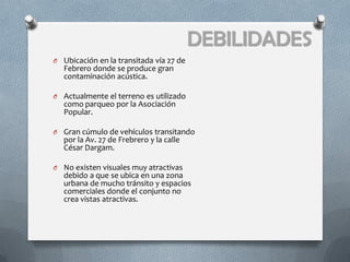 DEBILIDADES
O Ubicación en la transitada vía 27 de
   Febrero donde se produce gran
   contaminación acústica.

O Actualmente el terreno es utilizado
   como parqueo por la Asociación
   Popular.

O Gran cúmulo de vehículos transitando
   por la Av. 27 de Frebrero y la calle
   César Dargam.

O No existen visuales muy atractivas
   debido a que se ubica en una zona
   urbana de mucho tránsito y espacios
   comerciales donde el conjunto no
   crea vistas atractivas.
 