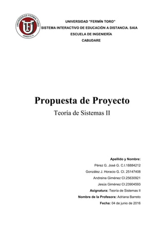 UNIVERSIDAD "FERMÍN TORO"
SISTEMA INTERACTIVO DE EDUCACIÓN A DISTANCIA. SAIA
ESCUELA DE INGENIERÍA
CABUDARE
Propuesta de Proyecto
Teoría de Sistemas II
Apellido y Nombre:
Pérez G. José G. C.I.18884212
González J. Horacio G. CI. 25147408
Andreina Giménez CI.25630921
Jesús Giménez CI.23904593
Asignatura: Teoría de Sistemas II
Nombre de la Profesora: Adriana Barreto
Fecha: 04 de junio de 2016
 