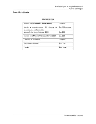 Plan Estratégico de Imagen Corporativa
                                                                           Nuevas Tecnologías
Inversión estimada



                                     PRESUPUESTO

           Servidor bajo el modelo Cliente-Servidor.        Existente

           Diseño y mantenimiento del sistema de $us. 500 mensual
           comunicación e información.
           Microsoft Isa Server Estándar 2004               $us. 150

           Licencia para Microsoft Windows Server 2003      $us. 200

           Cableado de la intranet                          Existente

           Dispositivo Firewall                             $us. 180

           TOTAL                                            $us. 1030




                                                                   Intranets - Redes Privadas
 