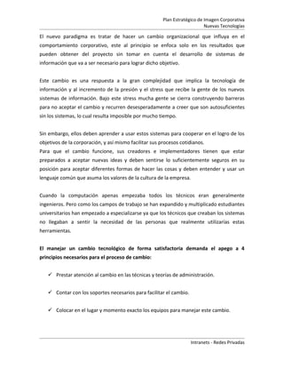 Plan Estratégico de Imagen Corporativa
                                                                            Nuevas Tecnologías

El nuevo paradigma es tratar de hacer un cambio organizacional que influya en el
comportamiento corporativo, este al principio se enfoca solo en los resultados que
pueden obtener del proyecto sin tomar en cuenta el desarrollo de sistemas de
información que va a ser necesario para lograr dicho objetivo.


Este cambio es una respuesta a la gran complejidad que implica la tecnología de
información y al incremento de la presión y el stress que recibe la gente de los nuevos
sistemas de información. Bajo este stress mucha gente se cierra construyendo barreras
para no aceptar el cambio y recurren desesperadamente a creer que son autosuficientes
sin los sistemas, lo cual resulta imposible por mucho tiempo.


Sin embargo, ellos deben aprender a usar estos sistemas para cooperar en el logro de los
objetivos de la corporación, y así mismo facilitar sus procesos cotidianos.
Para que el cambio funcione, sus creadores e implementadores tienen que estar
preparados a aceptar nuevas ideas y deben sentirse lo suficientemente seguros en su
posición para aceptar diferentes formas de hacer las cosas y deben entender y usar un
lenguaje común que asuma los valores de la cultura de la empresa.


Cuando la computación apenas empezaba todos los técnicos eran generalmente
ingenieros. Pero como los campos de trabajo se han expandido y multiplicado estudiantes
universitarios han empezado a especializarse ya que los técnicos que creaban los sistemas
no llegaban a sentir la necesidad de las personas que realmente utilizarías estas
herramientas.


El manejar un cambio tecnológico de forma satisfactoria demanda el apego a 4
principios necesarios para el proceso de cambio:


    Prestar atención al cambio en las técnicas y teorías de administración.


    Contar con los soportes necesarios para facilitar el cambio.


    Colocar en el lugar y momento exacto los equipos para manejar este cambio.




                                                                    Intranets - Redes Privadas
 