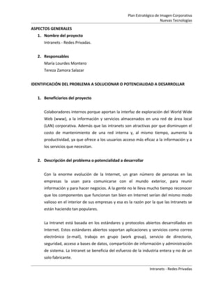 Plan Estratégico de Imagen Corporativa
                                                                        Nuevas Tecnologías

ASPECTOS GENERALES
  1. Nombre del proyecto
     Intranets - Redes Privadas.


  2. Responsables
     María Lourdes Montero
     Tereza Zamora Salazar


IDENTIFICACIÓN DEL PROBLEMA A SOLUCIONAR O POTENCIALIDAD A DESARROLLAR


  1. Beneficiarios del proyecto


     Colaboradores internos porque aportan la interfaz de exploración del World Wide
     Web (www), a la información y servicios almacenados en una red de área local
     (LAN) corporativa. Además que las intranets son atractivas por que disminuyen el
     costo de mantenimiento de una red interna y, al mismo tiempo, aumenta la
     productividad, ya que ofrece a los usuarios acceso más eficaz a la información y a
     los servicios que necesitan.


  2. Descripción del problema o potencialidad a desarrollar


     Con la enorme evolución de la Internet, un gran número de personas en las
     empresas la usan para comunicarse con el mundo exterior, para reunir
     información y para hacer negocios. A la gente no le lleva mucho tiempo reconocer
     que los componentes que funcionan tan bien en Internet serían del mismo modo
     valioso en el interior de sus empresas y esa es la razón por la que las Intranets se
     están haciendo tan populares.


     La Intranet está basada en los estándares y protocolos abiertos desarrollados en
     Internet. Estos estándares abiertos soportan aplicaciones y servicios como correo
     electrónico (e-mail), trabajo en grupo (work group), servicio de directorio,
     seguridad, acceso a bases de datos, compartición de información y administración
     de sistema. La Intranet se beneficia del esfuerzo de la industria entera y no de un
     solo fabricante.

                                                                 Intranets - Redes Privadas
 