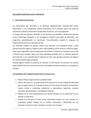 Plan Estratégico de Imagen Corporativa
                                                                           Nuevas Tecnologías


SOLUCIÓN PLANTEADA CON EL PROYECTO


1. Descripción del proyecto


Las aplicaciones que permiten a los distintos departamentos empresariales enviar
información y a los empleados rellenar formularios de la empresa (como las hojas de
asistencia) y utilizar la información corporativa financiera, son muy populares.
La mayoría de los software utilizados en las Intranets son estándar: software de Internet
como el Netscape, Navigator y los navegadores Explorer para Web de Microsoft y los
programas personalizados se construyen frecuentemente usando el lenguaje de
programación de Java y el de guión de CGI.
Las Intranets también se pueden utilizar para permitir a las empresas llevar a cabo
transacciones de negocio a negocio como: hacer pedidos, enviar facturas y efectuar pagos.
Para mayor seguridad, estas transacciones de Intranet a Intranet no necesitan nunca salir
a Internet, pero pueden viajar por líneas alquiladas privadas. Son un sistema poderoso
para permitir a una compañía hacer negocios en línea, por ejemplo, permitir que alguien
en Internet solicite algún producto.
Cuando alguien solicita un producto en Internet, la información se envía de una manera
segura desde Internet a la red interna de la compañía, donde se procesa y se completa el
encargo.


Los beneficios de la implementación de una Intranet son:


    Mayor eficacia organizacional y productividad.
    Ahorro de recursos y la preparación de la empresa en una tecnología fundamental
       para la supervivencia en la Nueva Economía, en las áreas funcionales de servicio al
       cliente, ventas y marketing, producción y operaciones, ingeniería, recursos
       humanos, administración, contabilidad y finanzas.
    Mejoría en el clima organizacional con efectos directos en la satisfacción de sus
       clientes y accionistas.
    Resulta más útil que el mismo correo electrónico porque con una intranet, los
       empleados podrán trabajar en un archivo compartido y dispondrán de una
       ubicación central en la que consultar la versión más reciente.

                                                                    Intranets - Redes Privadas
 