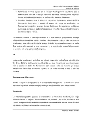 Plan Estratégico de Imagen Corporativa
                                                                           Nuevas Tecnologías

       También se ahorrará espacio en el servidor. Puede parecer secundario, pero si
         cada usuario tiene en su equipo versiones de varios archivos puede llegarse a
         ocupar mucho espacio que quizá se aprovecharía mejor de otro modo.
       Tomando en cuenta que el tiempo es oro, el uso de intranets permite publicar
         información importante y ponerla al alcance de todos los empleados. Los
         formularios interactivos ahorran tiempo. Solicitudes de vacaciones, pedidos de
         suministro, cambios en los beneficios sociales, y mucho más, podrán administrarse
         de manera rápida y eficaz.


Un beneficio clave de la tecnología Intranet es la interactividad que posee de entregar
información actualizada de manera rápida y costo eficiente a toda la base de usuarios.
Una Intranet pone información vital al alcance de todos los empleados con acceso a ella.
Otra característica que vale la pena mencionar, es la consistencia, porque la información
es la misma a lo largo y ancho de la empresa.


Fin


Implementar una Intranet a nivel de red privada corporativa en la oficina administrativa
del Grupo Editorial La Hoguera, considerando que esta herramienta pone información
vital al alcance de todos los funcionarios con acceso a ella, de manera que circule
información actualizada de manera rápida y a un costo eficiente a toda la base de
usuarios.


Objetivo general del proyecto.


Brindar a las personas la posibilidad de acceder de forma oportuna a la información oficial
institucional y utilizar esta tecnología para mejorar el proceso de toma de decisiones.


Componente


Las Intranet son posibles gracias a la concepción de la informática distribuida, que surgió
en el mundo de la empresa en la década de los ochenta. Uno de los avances en este
campo, la llegada de lo que se denominan Redes de Área Extensa, o WAN, ha hecho de las
Intranet un fenómeno posible en la realidad actual.

                                                                    Intranets - Redes Privadas
 