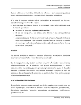 Plan Estratégico de Imagen Corporativa
                                                                            Nuevas Tecnologías


Cuando hablamos de informática distribuida nos referimos a las redes de computadores
(LAN), que han sustituido en parte a las tradicionales mainframes corporativas.


A la hora de construir cualquier red de computadores y, en especial, una Intranet,
necesitaremos algunos elementos básicos:
•   En primer lugar, es necesario disponer de un hardware o soporte físico adecuado para
    la Intranet, que incluye:
    •   Servidores de Web, bajo el modelo Cliente-Servidor.
    •   PC de los trabajadores, que actúan como Clientes y sus correspondientes
        periféricos.
    •   Asegurarse de que el diseño de su intranet resulta adecuado. No puede limitarse a
        publicar cosas y esperar a que los demás sepan encontrarlas. Organizar la intranet
        de manera que sea lo más sencilla de entender posible. Se trata de ahorrar tiempo,
        no de frustrar a los demás.


Actividad


Su principal actividad es organizar y mantener información centralizada o distribuida
según se requiera o se facilite para la obtención y actualización.


Las tecnologías Intranets, también permiten compartir información y conocimientos
independientemente de           la ubicación. Los    grupos   multidisciplinarios y multi-
departamentales muy en boga, pueden aprovechar grandemente los grupos de discusión
virtuales y boletines informativos para preparar reuniones o mejorar la toma de
decisiones. Con anchos de banda suficientes, es posible realizar video-conferencias con
audio y video en tiempo real.


CONCLUSIONES Y RECOMENDACIONES


En conclusión podemos rescatar que cada uno de los departamentos necesita tener un
medio expedito para poder informar, difundir o hacer llegar boletines, procedimientos,
formularios, calendarios, proyectos, aprobaciones, autorizaciones, modificaciones,
planificaciones, etc.


                                                                     Intranets - Redes Privadas
 
