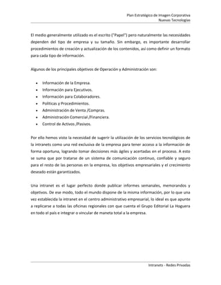 Plan Estratégico de Imagen Corporativa
                                                                           Nuevas Tecnologías


El medio generalmente utilizado es el escrito ("Papel") pero naturalmente las necesidades
dependen del tipo de empresa y su tamaño. Sin embargo, es importante desarrollar
procedimientos de creación y actualización de los contenidos, así como definir un formato
para cada tipo de información.


Algunos de los principales objetivos de Operación y Administración son:


  •   Información de la Empresa.
  •   Información para Ejecutivos.
  •   Información para Colaboradores.
  •   Políticas y Procedimientos.
  •   Administración de Venta /Compras.
  •   Administración Comercial /Financiera.
  •   Control de Activos /Pasivos.


Por ello hemos visto la necesidad de sugerir la utilización de los servicios tecnológicos de
la intranets como una red exclusiva de la empresa para tener acceso a la información de
forma oportuna, logrando tomar decisiones más ágiles y acertadas en el proceso. A esto
se suma que por tratarse de un sistema de comunicación continuo, confiable y seguro
para el resto de las personas en la empresa, los objetivos empresariales y el crecimiento
deseado están garantizados.


Una intranet es el lugar perfecto donde publicar informes semanales, memorandos y
objetivos. De ese modo, todo el mundo dispone de la misma información, por lo que una
vez establecida la intranet en el centro administrativo empresarial, lo ideal es que apunte
a replicarse a todas las oficinas regionales con que cuenta el Grupo Editorial La Hoguera
en todo el país e integrar o vincular de maneta total a la empresa.




                                                                      Intranets - Redes Privadas
 