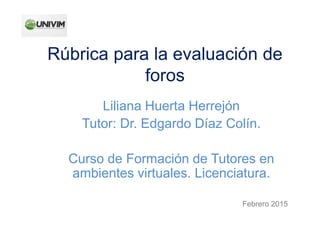 Rúbrica para la evaluación de
foros
Liliana Huerta Herrejón
Tutor: Dr. Edgardo Díaz Colín.
Curso de Formación de Tutores en
ambientes virtuales. Licenciatura.
Febrero 2015
 