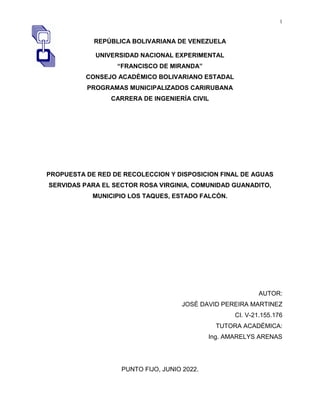 1
REPÚBLICA BOLIVARIANA DE VENEZUELA
UNIVERSIDAD NACIONAL EXPERIMENTAL
“FRANCISCO DE MIRANDA”
CONSEJO ACADÈMICO BOLIVARIANO ESTADAL
PROGRAMAS MUNICIPALIZADOS CARIRUBANA
CARRERA DE INGENIERÍA CIVIL
PROPUESTA DE RED DE RECOLECCION Y DISPOSICION FINAL DE AGUAS
SERVIDAS PARA EL SECTOR ROSA VIRGINIA, COMUNIDAD GUANADITO,
MUNICIPIO LOS TAQUES, ESTADO FALCÒN.
AUTOR:
JOSÈ DAVID PEREIRA MARTINEZ
CI. V-21.155.176
TUTORA ACADÉMICA:
Ing. AMARELYS ARENAS
PUNTO FIJO, JUNIO 2022.
 