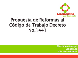  Secretaría de Comunicación
Propuesta de Reformas al
Código de Trabajo Decreto
No.1441
Nineth Montenegro
Leonel Lira
Luis Pedro Álvarez
 