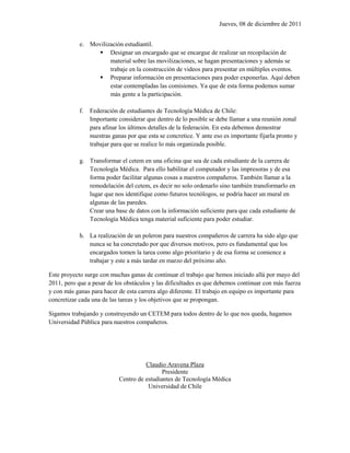 Jueves, 08 de diciembre de 2011


            e. Movilización estudiantil.
                  Designar un encargado que se encargue de realizar un recopilación de
                      material sobre las movilizaciones, se hagan presentaciones y además se
                      trabaje en la construcción de videos para presentar en múltiples eventos.
                  Preparar información en presentaciones para poder exponerlas. Aquí deben
                      estar contempladas las comisiones. Ya que de esta forma podemos sumar
                      más gente a la participación.

            f.   Federación de estudiantes de Tecnología Médica de Chile:
                 Importante considerar que dentro de lo posible se debe llamar a una reunión zonal
                 para afinar los últimos detalles de la federación. En esta debemos demostrar
                 nuestras ganas por que esta se concretice. Y ante eso es importante fijarla pronto y
                 trabajar para que se realice lo más organizada posible.

            g. Transformar el cetem en una oficina que sea de cada estudiante de la carrera de
               Tecnología Médica. Para ello habilitar el computador y las impresoras y de esa
               forma poder facilitar algunas cosas a nuestros compañeros. También llamar a la
               remodelación del cetem, es decir no solo ordenarlo sino también transformarlo en
               lugar que nos identifique como futuros tecnólogos, se podría hacer un mural en
               algunas de las paredes.
               Crear una base de datos con la información suficiente para que cada estudiante de
               Tecnología Médica tenga material suficiente para poder estudiar.

            h. La realización de un poleron para nuestros compañeros de carrera ha sido algo que
               nunca se ha concretado por que diversos motivos, pero es fundamental que los
               encargados tomen la tarea como algo prioritario y de esa forma se comience a
               trabajar y este a más tardar en marzo del próximo año.

Este proyecto surge con muchas ganas de continuar el trabajo que hemos iniciado allá por mayo del
2011, pero que a pesar de los obstáculos y las dificultades es que debemos continuar con más fuerza
y con más ganas para hacer de esta carrera algo diferente. El trabajo en equipo es importante para
concretizar cada una de las tareas y los objetivos que se propongan.

Sigamos trabajando y construyendo un CETEM para todos dentro de lo que nos queda, hagamos
Universidad Pública para nuestros compañeros.




                                      Claudio Aravena Plaza
                                             Presidente
                            Centro de estudiantes de Tecnología Médica
                                       Universidad de Chile
 