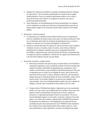 Jueves, 08 de diciembre de 2011


       Impulsar de verdad las actividades en conjunto mirándolas desde los enfoques
        de cada carrera. Y de esa manera construyendo los cimientos de un equipo
        interdisciplinario. Para eso se pueden experimentar talleres en los cuales a
        través de diversos casos clínicos se comparen los diversos roles que el
        profesional puede desarrollar.
       Sería importante ver la posibilidad que de forma triestamental o en conjunto
        con los académicos se pueda unir al proyecto de facultad abierta, para de esa
        manera poder cumplir el rol social que creemos debe cumplir la universidad
        pública.

3. Recreación y vida universitaria:
    Es importante que se planteen formas lúdicas de hacer que la comunicación
      entre los estudiantes de nuestra carrera sean sanas y de mutua satisfacción. Para
      eso es importante aprovechar las instancias de participación que ya existen y
      trabajar en conjunto con el consejo de delegados en fortalecerlas.
    Incentivar a desarrollar todos los aspectos la vida universitaria como la política
      el deporte, las artes, el estudio, incluso el carrete, como formas válidas de
      participación de cualquier estudiante, para esto es importante desarrollar
      actividades o exposiciones que vayan en función de informar y programar bien
      lo tiempos de nuestros compañeros. Utilizar bien los espacios de comunicación
      y de esta forma elaborar una que sea muy fluida.

c. Innovación curricular y campus clínico:
        Innovación curricular: Este proceso que se está llevando a nivel facultad es
          sumamente importante ya que se pretende cambiar la forma de enseñar que
          emplea la facultad, enfocándolo al aprendizaje por competencia. Estos
          cambios son relevantes ya que modifican el perfil del profesional. Para esto
          es importante que se cuente con un delgado de cetem para el proceso de
          innovación de la escuela. La idea es masificar el proceso y de esta manera
          trabajar para que la información llegue de forma sustentable a cada nivel de
          nuestra carrea. No se puede trabajar en un proceso tan complejo entre
          cuatro paredes. Ante esto el delegado deberá cumplir este nexo, además de
          trabajar y velar por que la masificación de las ideas se lleven a cabo.

           Campus clínico: Problema bien álgido e importante que se ha cuestionado
            mucho, es lo que ocurre con la adquisición de un campus clínico, para esto
            desde el minsal se reformulará la norma18 que es la que regula esa
            licitación y es importante participar de lleno en esta materia. Por eso se
            necesita delegado urgente, el cual acuda a reuniones e informe al resto del
            grupo y a la carrera de la materia. Además desde ASEMECH (asociación
            de estudiantes de medicina) se está trabajando en la confección de una
            confederación para tener representación en el CONDAS como estudiantes
            de la salud y de esa manera poder pelear todos unidos contra eso. Ante
            estas problemáticas surge importante y necesario un delegado que pueda
 
