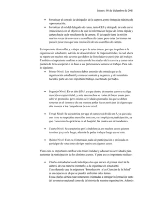 Jueves, 08 de diciembre de 2011


       Fortalecer el consejo de delegados de la carrera, como instancia máxima de
        representación.
       Fortalecer el rol del delegado de curso, tanto CES y delegado de cada curso
        (menciones) con el objetivo de que la información llegue de forma rápida y
        certera hacia cada estudiante de la carrera. El delegado tiene la misión
        muchas veces de convocar a asambleas de curso, pero estas decisiones no
        pueden pesar más que una resolución de una asamblea de carrera.

Es importante desarrollar y trabajar en pro de estas tareas, por que impulsan a la
organización estudiantil, además de descentralizar la responsabilidad, la cual ahora
se reparte en muchos más actores que deben de lleno hacerse partícipes del trabajo.
También es importante analizar a cada uno de los niveles de la carrera y como estos
pueden de lleno cooperar o en base a sus pretensiones sumarse al trabajo. Para esto
lo siguiente.
      Primer Nivel: Los mechones deben entender de entrada que es la
         organización estudiantil y como se sustenta y organiza, y de inmediato
         hacerlos parte de este importante trabajo coordinado por todos.



       Segundo Nivel: Es un año difícil ya que dentro de nuestra carrera se elige
        mención o especialidad, y ante eso muchos se restan de hacer cosas para
        subir el promedio, pero existen actividades puntuales las que se deben
        sostener en el tiempo y de esa manera poder hacer participar de alguna que
        otra manera a los compañeros de este nivel.

       Tercer Nivel: Se caracteriza por que el curso está divido en 5, ya que cada
        uno tiene su respectiva mención, ante eso, es compleja su participación, ya
        que comienzan las prácticas en el hospital, las cuales son demandantes.

       Cuarto Nivel: Se caracteriza por la indolencia, en muchos casos quieren
        terminar ya y salir luego, además de poder trabajar luego en su tesis.

       Quinto Nivel: Este es el internado, nada de participación o enfocada en
        participar de votaciones de tipo masiva en algunos casos.

Visto esto es importante cambiar esta triste realidad y adecuar las actividades para
aumentar la participación de los distintos cursos. Y para eso es importante realizar:

       Charlas introductorias de todo tipo a los que cursen el primer nivel de la
        carrera, de esa manera orientarlos a la organización estudiantil.
        Considerando que la asignatura “Introducción a las Ciencias de la Salud”
        es un espacio en el que se pueden enfrentar estos temas.
        Estas charlas deben estar netamente orientadas a entregar información tanto
        del acontecer nacional como de la historia de nuestra organización. Además
 