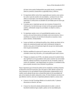 Jueves, 08 de diciembre de 2011


        de tratar ciertos puntos fundamentales para poder discutir, acercándolos
        desde un comienzo a desarrollar su capacidad crítica y reflexiva.

       Es importante definir ciertos foros organizados por nosotros como carrera
        los cuales vayan de acuerdo a las necesidades y acontecer de esta. Estos
        deben ser anunciados como bastante anticipación, por lo tanto surge
        importante el confeccionar un calendario de actividades para los meses que
        nos quedan.
       Considerar que es importante que ante una coyuntura el manejo de la
        información y las decisiones que se tomen son las que generan grandes
        cambios, enfrentando siempre las actividades con objetivos claros y
        definidos.

       Es importante muchas veces ver la posibilidad de juntarse con otras
        carreras y de esas forma realizar actividades como conversatorios, foros o
        asambleas en conjunto, de esta forma la discusión se encamina o toma
        puntos distintos, fortaleciéndola.

       Lanzar un boletín con información política clara, además que dentro de los
        medios de comunicación poder tener toda la información siempre de
        muchas cosas, para así las personas logren de una que otra manera poder
        tener un gran acercamiento.

       Realizar asambleas de carrera por lo menos una vez al mes. Y siempre
        orientada a temas muy relevantes, y de cuenta pública para toda la carrera.

       Trabajar en conjunto con el CES, y las demás carreras de la salud la forma
        más significativa en la que podamos todos juntos construir una universidad
        diferente, además de politizar a las personas de esta. Invitando a todos los
        centros de estudiante a que diagnostiquen sus carreras y la realidad de ellas
        para así poder encontrar como enfrentar los problemas.

Parece importante que la formación política de los estudiantes contribuye bastante
al desarrollo social de las personas, pero este punto se debe además conectar con
otros elementos en los que podamos formar profesionales comprometidos con el
cambio social, además de que estos se desarrollen dentro de las necesidades del
país en las materias de salud y educación u otras. El cómo fortalecer esta área es lo
que debemos resolver, ante esto es importante plantearse objetivo y tareas como:

       Conocer el rol del Tecnólogo Médico en la salud de chile. Y plantear
        discusiones en función del tema.

       Conocer los roles de los demás profesionales de la salud y como la
        facultad de medicina logra cumplir y palear con las necesidades país.
 