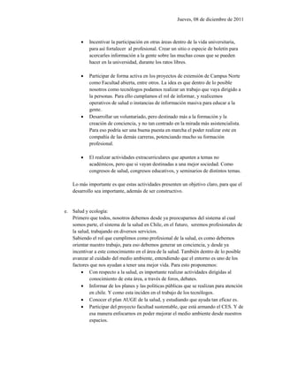 Jueves, 08 de diciembre de 2011



           Incentivar la participación en otras áreas dentro de la vida universitaria,
            para así fortalecer al profesional. Crear un sitio o especie de boletín para
            acercarles información a la gente sobre las muchas cosas que se pueden
            hacer en la universidad, durante los ratos libres.

           Participar de forma activa en los proyectos de extensión de Campus Norte
            como Facultad abierta, entre otros. La idea es que dentro de lo posible
            nosotros como tecnólogos podamos realizar un trabajo que vaya dirigido a
            la personas. Para ello cumplamos el rol de informar, y realicemos
            operativos de salud o instancias de información masiva para educar a la
            gente.
           Desarrollar un voluntariado, pero destinado más a la formación y la
            creación de conciencia, y no tan centrado en la mirada más asistencialista.
            Para eso podría ser una buena puesta en marcha el poder realizar este en
            compañía de las demás carreras, potenciando mucho su formación
            profesional.

           El realizar actividades extracurriculares que apunten a temas no
            académicos, pero que si vayan destinadas a una mejor sociedad. Como
            congresos de salud, congresos educativos, y seminarios de distintos temas.

    Lo más importante es que estas actividades presenten un objetivo claro, para que el
    desarrollo sea importante, además de ser constructivo.


e. Salud y ecología:
   Primero que todos, nosotros debemos desde ya preocuparnos del sistema al cual
   somos parte, el sistema de la salud en Chile, en el futuro, seremos profesionales de
   la salud, trabajando en diversos servicios.
   Sabiendo el rol que cumplimos como profesional de la salud, es como debemos
   orientar nuestro trabajo, para eso debemos generar un conciencia, y desde ya
   incentivar a este conocimiento en el área de la salud. También dentro de lo posible
   avanzar al cuidado del medio ambiente, entendiendo que el entorno es uno de los
   factores que nos ayudan a tener una mejor vida. Para esto proponemos:
         Con respecto a la salud, es importante realizar actividades dirigidas al
            conocimiento de esta área, a través de foros, debates.
         Informar de los planes y las políticas públicas que se realizan para atención
            en chile. Y como esta inciden en el trabajo de los tecnólogos.
         Conocer el plan AUGE de la salud, y estudiando que ayuda tan eficaz es.
         Participar del proyecto facultad sustentable, que está armando el CES. Y de
            esa manera enfocarnos en poder mejorar el medio ambiente desde nuestros
            espacios.
 