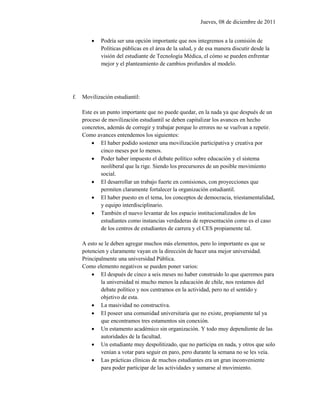 Jueves, 08 de diciembre de 2011


            Podría ser una opción importante que nos integremos a la comisión de
             Políticas públicas en el área de la salud, y de esa manera discutir desde la
             visión del estudiante de Tecnología Médica, el cómo se pueden enfrentar
             mejor y el planteamiento de cambios profundos al modelo.




f.   Movilización estudiantil:

     Este es un punto importante que no puede quedar, en la nada ya que después de un
     proceso de movilización estudiantil se deben capitalizar los avances en hecho
     concretos, además de corregir y trabajar porque lo errores no se vuelvan a repetir.
     Como avances entendemos los siguientes:
          El haber podido sostener una movilización participativa y creativa por
             cinco meses por lo menos.
          Poder haber impuesto el debate político sobre educación y el sistema
             neoliberal que la rige. Siendo los precursores de un posible movimiento
             social.
          El desarrollar un trabajo fuerte en comisiones, con proyecciones que
             permiten claramente fortalecer la organización estudiantil.
          El haber puesto en el tema, los conceptos de democracia, triestamentalidad,
             y equipo interdisciplinario.
          También el nuevo levantar de los espacio institucionalizados de los
             estudiantes como instancias verdaderas de representación como es el caso
             de los centros de estudiantes de carrera y el CES propiamente tal.

     A esto se le deben agregar muchos más elementos, pero lo importante es que se
     potencien y claramente vayan en la dirección de hacer una mejor universidad.
     Principalmente una universidad Pública.
     Como elemento negativos se pueden poner varios:
          El después de cinco a seis meses no haber construido lo que queremos para
             la universidad ni mucho menos la educación de chile, nos restamos del
             debate político y nos centramos en la actividad, pero no el sentido y
             objetivo de esta.
          La masividad no constructiva.
          El poseer una comunidad universitaria que no existe, propiamente tal ya
             que encontramos tres estamentos sin conexión.
          Un estamento académico sin organización. Y todo muy dependiente de las
             autoridades de la facultad.
          Un estudiante muy despolitizado, que no participa en nada, y otros que solo
             venían a votar para seguir en paro, pero durante la semana no se les veía.
          Las prácticas clínicas de muchos estudiantes era un gran inconveniente
             para poder participar de las actividades y sumarse al movimiento.
 