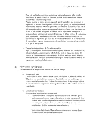Jueves, 08 de diciembre de 2011



               Ante esta realidad y estos inconvenientes, el trabajo claramente debe ir en la
               politización de las personas de la facultad, para eso tenemos dentro de nuestras
               líneas trabajo la formación política.
               Para no cometer lo mismo errores, creyendo que la lucha debe aún continuar, es
               importante el discutir como seguimos durante lo que queda y el cómo seguimos el
               próximo año. Para esto debemos aprovechar las instancias existentes ya que son el
               único espacio posible para que se den estas discusiones. Estos espacios claramente
               recaen en los tiempos protegidos de los días martes y jueves en el bloque de la
               tarde, una buena utilización de estos podría acercar el debate político de variados de
               tema incluso este. Además el próximo año ingresaran nuevos compañeros a la
               universidad es importante que cada uno de nosotros trabajemos en la construcción
               de material para exponer y de esa manera desde el inicio comenzar a interiorizarlo
               en lo que se puede venir.

           g. Federación de estudiantes de Tecnología médica.
              Aquí existe delegado, además dentro del corto plazo debemos leer y recapitular el
              trabajo realizado, para concretizar todo lo hecho hasta el día de hoy dentro del
              consejo de estudiantes de tecnología médica de Chile. También dentro del corto
              plazo deberíamos convocar a una reunión zonal para afinar los últimos detalles en
              la puesta en marcha de la Federación.


III.   PROYECTOS ESPECÍFICOS
       Este es un detalle de los proyectos y tareas por línea de trabajo.

           a. Representatividad:
              Confeccionar un nuevo estatuto para CETEM, incluyendo el punto del consejo de
              delgados y sus características, además de describir los nuevos cambios que se
              vienen como la formación de la Federación de estudiantes de Tecnología Médica.
              Es una actualización importante donde aparte de lo físico debe también existir una
              vista digital.

           b. Comunidad universitaria:
              Dentro de este punto tenemos varias aristas.
                  Triestamentalidad: Encargarnos de lleno de cualquier actividad que se
                     realice, alguna discusión o algo así, evaluar si se hace triestamental. Con
                     respecto a las actividades ya existente es importante realizar una comisión
                     que las organice y de esa forma poder tener un trabajo concreto con
                     anticipación. Realizar un calendario de actividades.

                       Equipo interdisciplinario: Hacer alianzas entre carreras para que de esa
                        forma coordinar actividades en este ámbito.
 