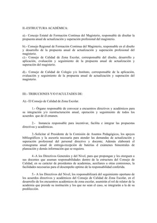 II.-ESTRUCTURA ACADÉMICA:

a).- Concejo Estatal de Formación Continua del Magisterio, responsable de diseñar la
propuesta anual de actualización y superación profesional del magisterio.

b).- Consejo Regional de Formación Continua del Magisterio, responsable en el diseño
y desarrollo de la propuesta anual de actualización y superación profesional del
magisterio.
c).- Consejo de Calidad de Zona Escolar, corresponsable del diseño, desarrollo y
aplicación, evaluación y seguimiento de la propuesta anual de actualización y
superación del magisterio.

d).- Consejo de Calidad de Colegio y/o Instituto, corresponsable de la aplicación,
evaluación y seguimiento de la propuesta anual de actualización y superación del
magisterio.



III:- TRIBUCIONES Y/O FACULTADES DE:

A).- El Consejo de Calidad de Zona Escolar.

       1.- Órgano responsable de convocar a encuentros directivos y académicos para
su integración y/o reestructuración anual, operación y seguimiento de todos los
acuerdos que de él emanen.

        2.- Instancia responsable para incentivar, facilita e integrar las propuestas
directivas y académicas.

       3.-Solicitar al Presidente de la Comisión de Asuntos Pedagógicos, los apoyos
bibliográficos y la asesoría necesaria para atender las demandas de actualización y
superación profesional del personal directivo y docente; Además elaborará el
cronograma anual de entrega-recepción de baterías d exámenes bimestrales de
planeación y demás información que se requiera.

        4.-A los Directivos Generales y del Nivel, para que propongan y les otorguen a
sus docentes que asuman responsabilidades dentro de la estructura del Consejo de
Calidad, en su carácter de presidentes de academias, auxiliares u otras comisiones, la
facilidades necesarias para el desempeño optimo de la responsabilidad conferida.

       5.- A los Directivos del Nivel, los responsabilizará del seguimiento oportuno de
los acuerdos directivos y académicos del Consejo de Calidad de Zona Escolar, en el
desarrollo de los encuentros académicos de zona escolar, asumirán el rol de relator de la
academia que preside su institución y los que no sean el caso, se integrarán a la de su
predilección.
 