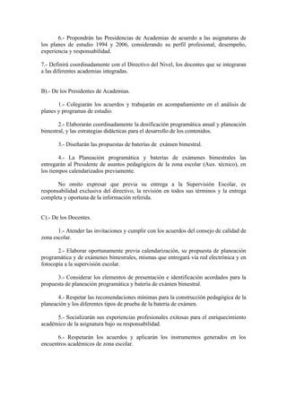 6.- Propondrán las Presidencias de Academias de acuerdo a las asignaturas de
los planes de estudio 1994 y 2006, considerando su perfil profesional, desempeño,
experiencia y responsabilidad.

7.- Definirá coordinadamente con el Directivo del Nivel, los docentes que se integraran
a las diferentes academias integradas.


B).- De los Presidentes de Academias.

       1.- Colegiarán los acuerdos y trabajarán en acompañamiento en el análisis de
planes y programas de estudio.

       2.- Elaborarán coordinadamente la dosificación programática anual y planeación
bimestral, y las estrategias didácticas para el desarrollo de los contenidos.

       3.- Diseñarán las propuestas de baterías de exámen bimestral.

        4.- La Planeación programática y baterías de exámenes bimestrales las
entregarán al Presidente de asuntos pedagógicos de la zona escolar (Aux. técnico), en
los tiempos calendarizados previamente.

       No omito expresar que previa su entrega a la Supervisión Escolar, es
responsabilidad exclusiva del directivo, la revisión en todos sus términos y la entrega
completa y oportuna de la información referida.


C).- De los Docentes.

       1.- Atender las invitaciones y cumplir con los acuerdos del consejo de calidad de
zona escolar.

       2.- Elaborar oportunamente previa calendarización, su propuesta de planeación
programática y de exámenes bimestrales, mismas que entregará vía red electrónica y en
fotocopìa a la supervisión escolar.

      3.- Considerar los elementos de presentación e identificación acordados para la
propuesta de planeación programática y batería de exámen bimestral.

       4.- Respetar las recomendaciones mínimas para la construcción pedagógica de la
planeación y los diferentes tipos de prueba de la batería de exámen.

      5.- Socializarán sus experiencias profesionales exitosas para el enriquecimiento
académico de la asignatura bajo su responsabilidad.

      6.- Respetarán los acuerdos y aplicarán los instrumentos generados en los
encuentros académicos de zona escolar.
 