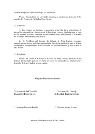 D).- El Consejo de Calidad de Colegio y/o Institución.

       Único.- Desarrollarán las actividades directivas y académicas derivadas de los
acuerdos del Consejo de Calidad de Zona Escolar.


E).- Generales.

        1.- Los colegios y/o institutos se reservarán el derecho de la aplicación de la
planeación programática y la propuesta de batería de exámen, diseñada para la zona
escolar, siempre y cuando sustenten académicamente la no aplicación de la elaborada
por el consejo de calidad de zona escolar.

       2.- El Presidente del Consejo de Calidad de Zona Escolar, procederá
normativamente reconociendo la responsabilidad directiva y académica; o en su defecto
sancionará el incumplimiento de los acuerdos del personal docente y directivo de la
zona escolar.


F).- Transitorio.

       Único.- Se faculta al Consejo de Calidad de Zona Escolar, proceder en los
términos profesionales que sea necesario, en todos los imprevistos de organización y
desarrollo de la actividad de la zona escolar.




                           Responsables Institucionales




Presidente de la Comisión                             Presidente del Consejo
de Asuntos Pedagógicos                              de Calidad de Zona Escolar



_________________________                            _______________________
C. Humberto Bargueño Trujillo                        C. Albertico Medina Serrano




                      Asuntos Administrativos de la Zona Escolar
 